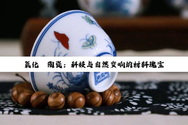 【科普解答】氧化锆陶瓷：科技与自然交响的材料瑰宝，重塑未来工业与医疗新纪元