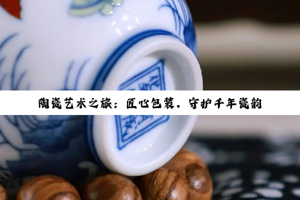 陶瓷艺术之旅：匠心包装，守护千年瓷韵的完美传递