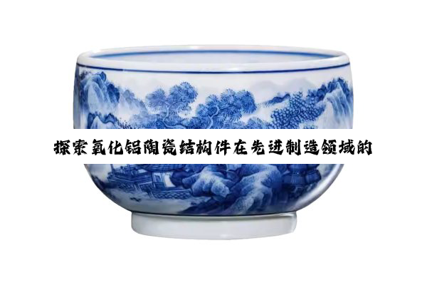 今日科普|探索氧化铝陶瓷结构件在先进制造领域的最新应用与性能优化热点