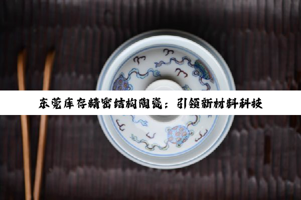 东莞库存精密结构陶瓷：引领新材料科技，聚焦高温高性能最新热点