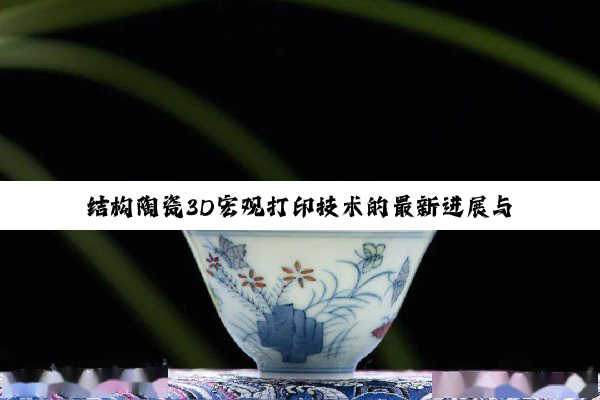 今日科普|结构陶瓷3D宏观打印技术的最新进展与应用热点