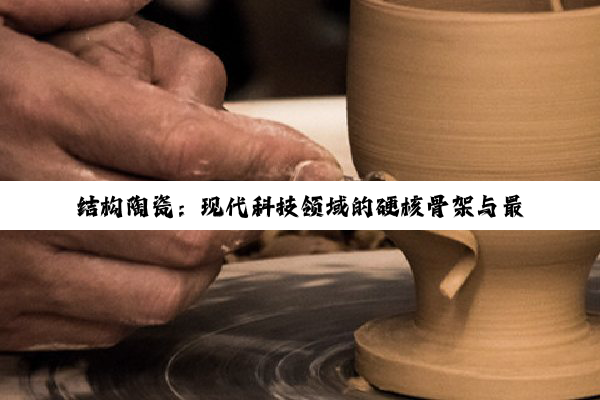 今日科普|结构陶瓷：现代科技领域的硬核骨架与最新应用热点