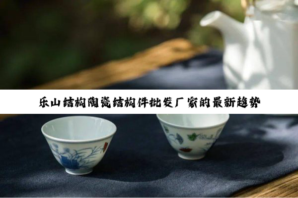 乐山结构陶瓷结构件批发厂家的最新趋势与热点
