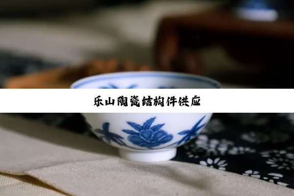 今日科普|乐山陶瓷结构件供应