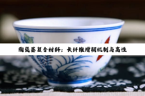 陶瓷基复合材料：长纤维增韧机制与高性能设计奥秘深度解析