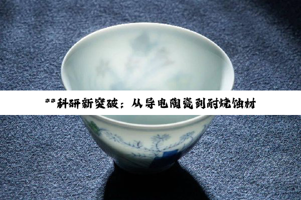 【今日要闻】**科研新突破：从导电陶瓷到耐烧蚀材料，信息技术与材料科学并进**