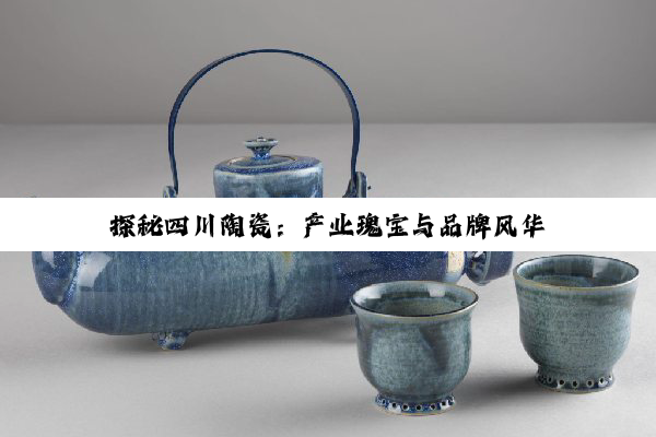 探秘四川陶瓷：产业瑰宝与品牌风华