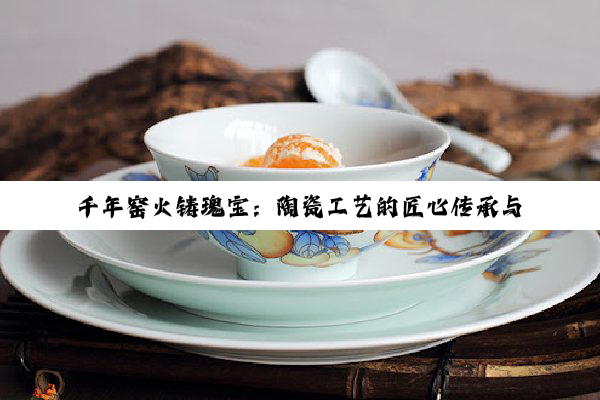 千年窑火铸瑰宝：陶瓷工艺的匠心传承与艺术探微